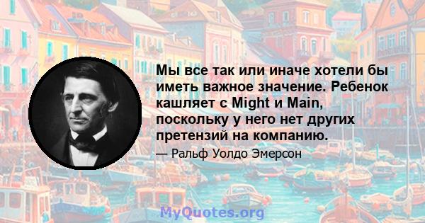 Мы все так или иначе хотели бы иметь важное значение. Ребенок кашляет с Might и Main, поскольку у него нет других претензий на компанию.