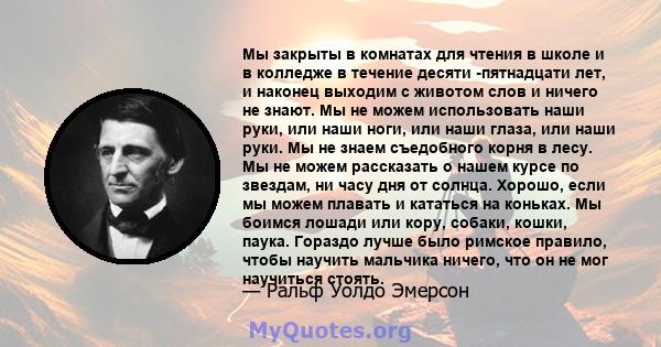 Мы закрыты в комнатах для чтения в школе и в колледже в течение десяти -пятнадцати лет, и наконец выходим с животом слов и ничего не знают. Мы не можем использовать наши руки, или наши ноги, или наши глаза, или наши