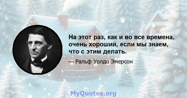 На этот раз, как и во все времена, очень хороший, если мы знаем, что с этим делать.