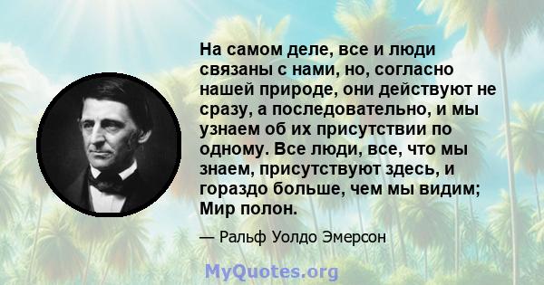 На самом деле, все и люди связаны с нами, но, согласно нашей природе, они действуют не сразу, а последовательно, и мы узнаем об их присутствии по одному. Все люди, все, что мы знаем, присутствуют здесь, и гораздо