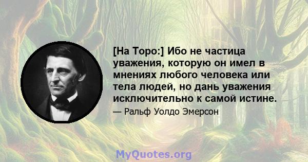 [На Торо:] Ибо не частица уважения, которую он имел в мнениях любого человека или тела людей, но дань уважения исключительно к самой истине.