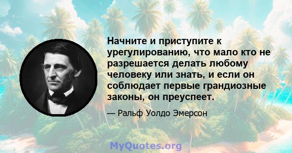 Начните и приступите к урегулированию, что мало кто не разрешается делать любому человеку или знать, и если он соблюдает первые грандиозные законы, он преуспеет.