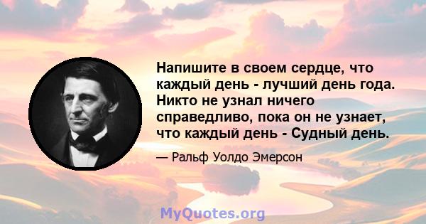 Напишите в своем сердце, что каждый день - лучший день года. Никто не узнал ничего справедливо, пока он не узнает, что каждый день - Судный день.