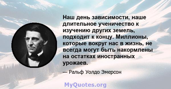 Наш день зависимости, наше длительное ученичество к изучению других земель, подходит к концу. Миллионы, которые вокруг нас в жизнь, не всегда могут быть накормлены на остатках иностранных урожаев.