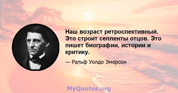 Наш возраст ретроспективный. Это строит сепленты отцов. Это пишет биографии, истории и критику.