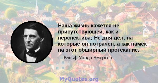 Наша жизнь кажется не присутствующей, как и перспектива; Не для дел, на которые он потрачен, а как намек на этот обширный протекание.