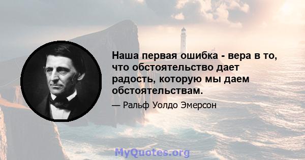 Наша первая ошибка - вера в то, что обстоятельство дает радость, которую мы даем обстоятельствам.