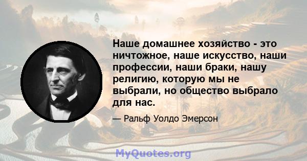 Наше домашнее хозяйство - это ничтожное, наше искусство, наши профессии, наши браки, нашу религию, которую мы не выбрали, но общество выбрало для нас.