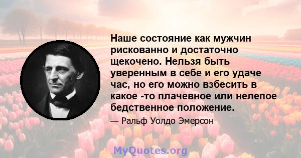 Наше состояние как мужчин рискованно и достаточно щекочено. Нельзя быть уверенным в себе и его удаче час, но его можно взбесить в какое -то плачевное или нелепое бедственное положение.