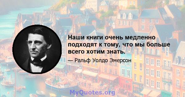 Наши книги очень медленно подходят к тому, что мы больше всего хотим знать.