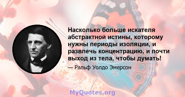 Насколько больше искателя абстрактной истины, которому нужны периоды изоляции, и развлечь концентрацию, и почти выход из тела, чтобы думать!