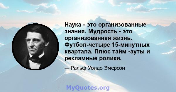 Наука - это организованные знания. Мудрость - это организованная жизнь. Футбол-четыре 15-минутных квартала. Плюс тайм -ауты и рекламные ролики.