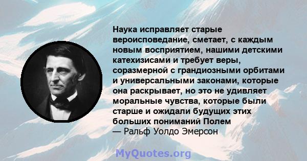 Наука исправляет старые вероисповедание, сметает, с каждым новым восприятием, нашими детскими катехизисами и требует веры, соразмерной с грандиозными орбитами и универсальными законами, которые она раскрывает, но это не 