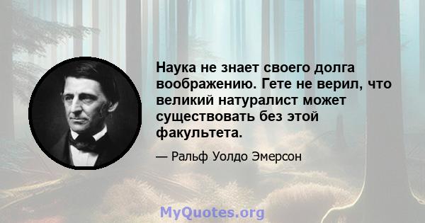 Наука не знает своего долга воображению. Гете не верил, что великий натуралист может существовать без этой факультета.