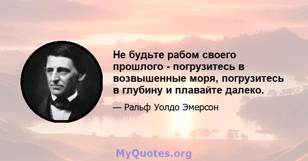 Не будьте рабом своего прошлого - погрузитесь в возвышенные моря, погрузитесь в глубину и плавайте далеко.