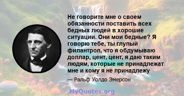 Не говорите мне о своем обязанности поставить всех бедных людей в хорошие ситуации. Они мои бедные? Я говорю тебе, ты глупый филантроп, что я обдумываю доллар, цент, цент, я даю таким людям, которые не принадлежат мне и 