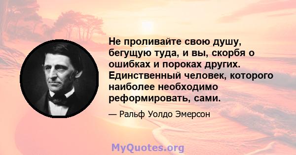 Не проливайте свою душу, бегущую туда, и вы, скорбя о ошибках и пороках других. Единственный человек, которого наиболее необходимо реформировать, сами.