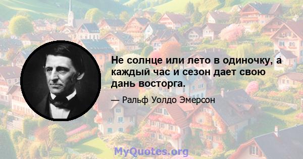 Не солнце или лето в одиночку, а каждый час и сезон дает свою дань восторга.