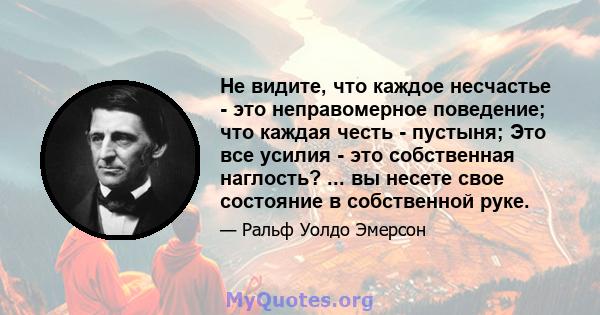 Не видите, что каждое несчастье - это неправомерное поведение; что каждая честь - пустыня; Это все усилия - это собственная наглость? ... вы несете свое состояние в собственной руке.