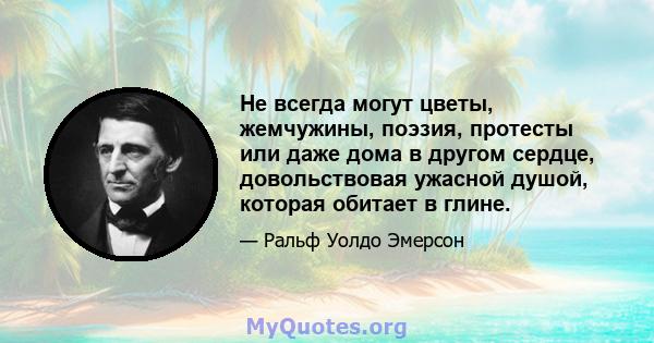 Не всегда могут цветы, жемчужины, поэзия, протесты или даже дома в другом сердце, довольствовая ужасной душой, которая обитает в глине.