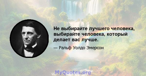 Не выбирайте лучшего человека, выбирайте человека, который делает вас лучше.