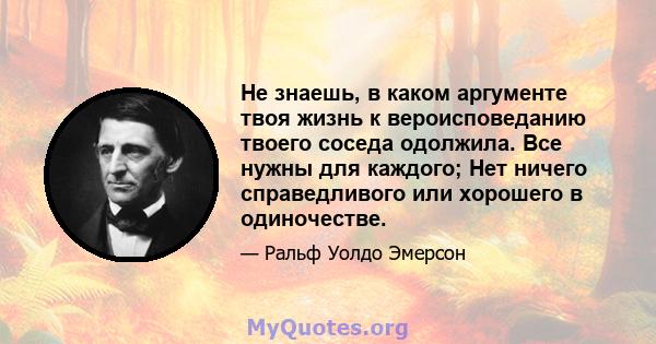 Не знаешь, в каком аргументе твоя жизнь к вероисповеданию твоего соседа одолжила. Все нужны для каждого; Нет ничего справедливого или хорошего в одиночестве.