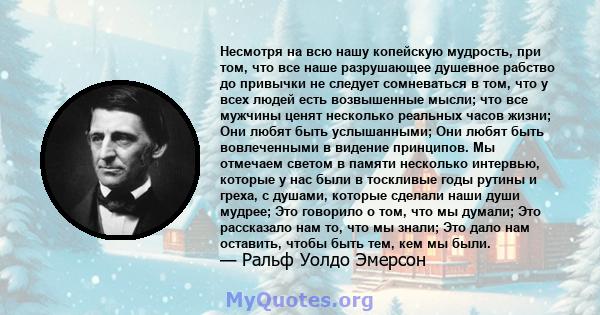 Несмотря на всю нашу копейскую мудрость, при том, что все наше разрушающее душевное рабство до привычки не следует сомневаться в том, что у всех людей есть возвышенные мысли; что все мужчины ценят несколько реальных