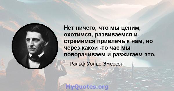 Нет ничего, что мы ценим, охотимся, развиваемся и стремимся привлечь к нам, но через какой -то час мы поворачиваем и разжигаем это.