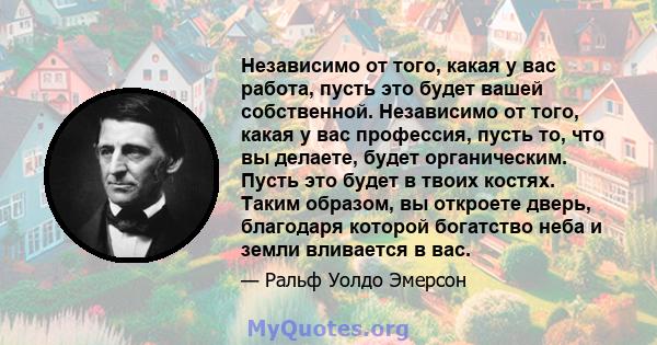 Независимо от того, какая у вас работа, пусть это будет вашей собственной. Независимо от того, какая у вас профессия, пусть то, что вы делаете, будет органическим. Пусть это будет в твоих костях. Таким образом, вы