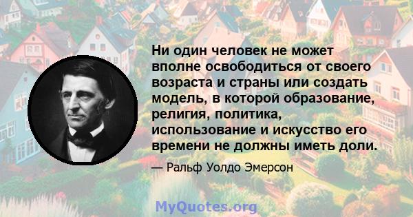 Ни один человек не может вполне освободиться от своего возраста и страны или создать модель, в которой образование, религия, политика, использование и искусство его времени не должны иметь доли.