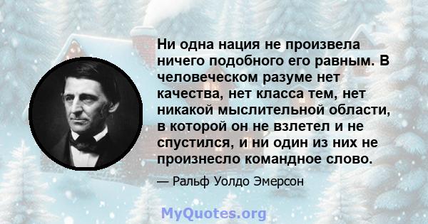 Ни одна нация не произвела ничего подобного его равным. В человеческом разуме нет качества, нет класса тем, нет никакой мыслительной области, в которой он не взлетел и не спустился, и ни один из них не произнесло