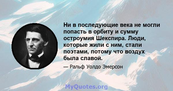 Ни в последующие века не могли попасть в орбиту и сумму остроумия Шекспира. Люди, которые жили с ним, стали поэтами, потому что воздух была славой.