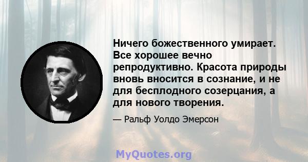 Ничего божественного умирает. Все хорошее вечно репродуктивно. Красота природы вновь вносится в сознание, и не для бесплодного созерцания, а для нового творения.