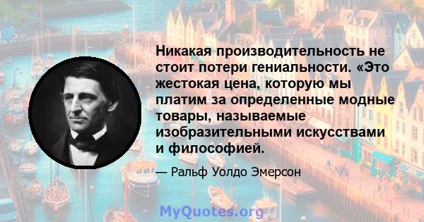 Никакая производительность не стоит потери гениальности. «Это жестокая цена, которую мы платим за определенные модные товары, называемые изобразительными искусствами и философией.