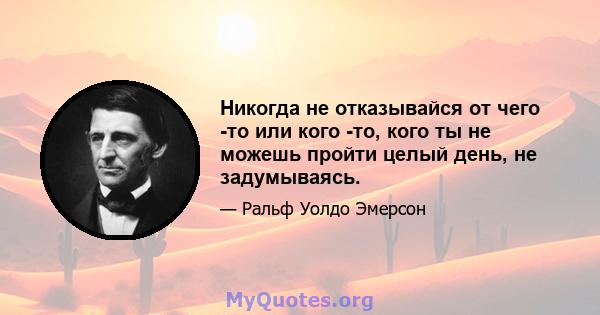 Никогда не отказывайся от чего -то или кого -то, кого ты не можешь пройти целый день, не задумываясь.