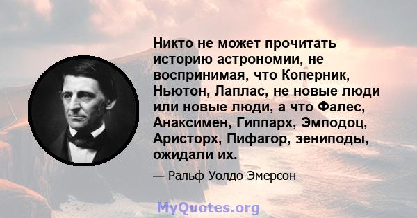 Никто не может прочитать историю астрономии, не воспринимая, что Коперник, Ньютон, Лаплас, не новые люди или новые люди, а что Фалес, Анаксимен, Гиппарх, Эмподоц, Аристорх, Пифагор, эениподы, ожидали их.