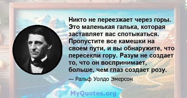 Никто не переезжает через горы. Это маленькая галька, которая заставляет вас спотыкаться. Пропустите все камешки на своем пути, и вы обнаружите, что пересекли гору. Разум не создает то, что он воспринимает, больше, чем