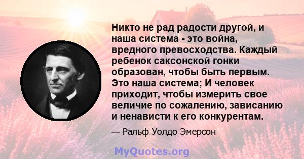 Никто не рад радости другой, и наша система - это война, вредного превосходства. Каждый ребенок саксонской гонки образован, чтобы быть первым. Это наша система; И человек приходит, чтобы измерить свое величие по