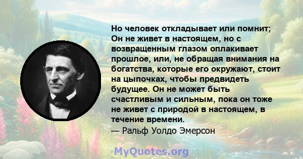 Но человек откладывает или помнит; Он не живет в настоящем, но с возвращенным глазом оплакивает прошлое, или, не обращая внимания на богатства, которые его окружают, стоит на цыпочках, чтобы предвидеть будущее. Он не