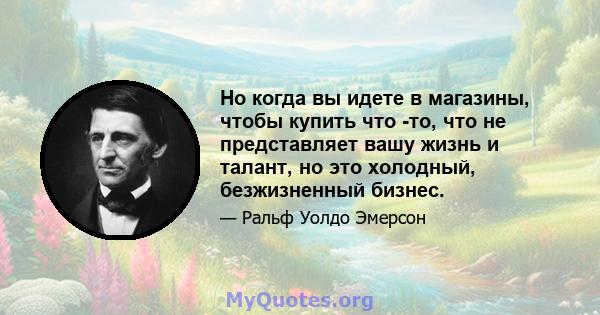 Но когда вы идете в магазины, чтобы купить что -то, что не представляет вашу жизнь и талант, но это холодный, безжизненный бизнес.