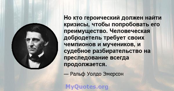 Но кто героический должен найти кризисы, чтобы попробовать его преимущество. Человеческая добродетель требует своих чемпионов и мучеников, и судебное разбирательство на преследование всегда продолжается.