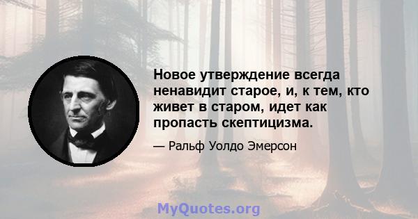 Новое утверждение всегда ненавидит старое, и, к тем, кто живет в старом, идет как пропасть скептицизма.