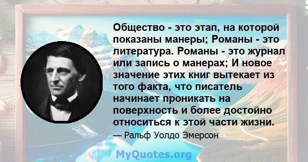 Общество - это этап, на которой показаны манеры; Романы - это литература. Романы - это журнал или запись о манерах; И новое значение этих книг вытекает из того факта, что писатель начинает проникать на поверхность и