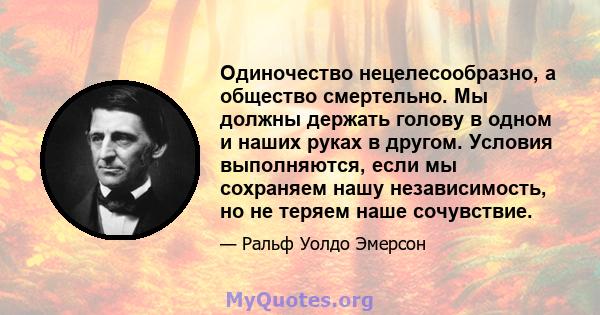 Одиночество нецелесообразно, а общество смертельно. Мы должны держать голову в одном и наших руках в другом. Условия выполняются, если мы сохраняем нашу независимость, но не теряем наше сочувствие.