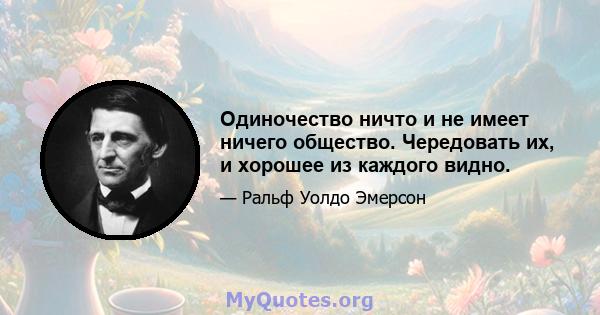 Одиночество ничто и не имеет ничего общество. Чередовать их, и хорошее из каждого видно.