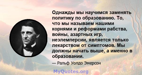 Однажды мы научимся заменять политику по образованию. То, что мы называем нашими корнями и реформами рабства, войны, азартных игр, неэлемперсии, является только лекарством от симптомов. Мы должны начать выше, а именно в 