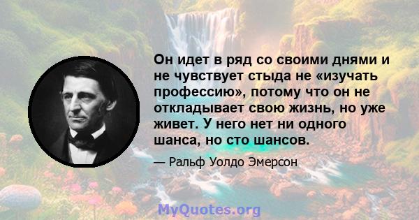 Он идет в ряд со своими днями и не чувствует стыда не «изучать профессию», потому что он не откладывает свою жизнь, но уже живет. У него нет ни одного шанса, но сто шансов.