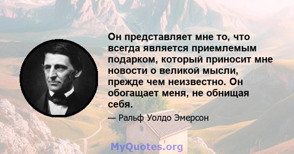 Он представляет мне то, что всегда является приемлемым подарком, который приносит мне новости о великой мысли, прежде чем неизвестно. Он обогащает меня, не обнищая себя.