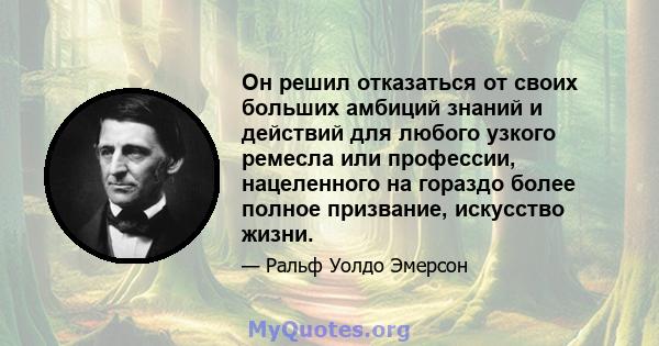 Он решил отказаться от своих больших амбиций знаний и действий для любого узкого ремесла или профессии, нацеленного на гораздо более полное призвание, искусство жизни.