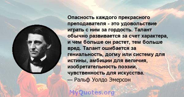 Опасность каждого прекрасного преподавателя - это удовольствие играть с ним за гордость. Талант обычно развивается за счет характера, и чем больше он растет, тем больше вред. Талант ошибается за гениальность, догму или